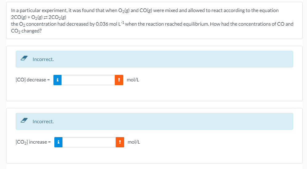 In a particular experiment, it was found that when O2(g) and CO(g) were mixed and allowed to react according to the equation
2C0(g) + O2(g) 2CO2(g)
the O2 concentration had decreased by 0.036 molL1when the reaction reached equilibrium. How had the concentrations of CO and
CO2 changed?
Incorrect.
[CO] decrease =
i
! mol/L
Incorrect.
[CO2] increase = i
mol/L
