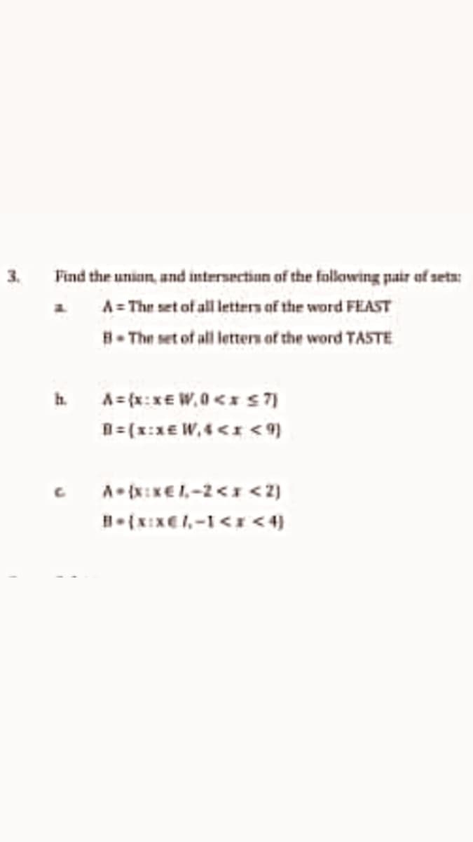 3. Find the union, and intersection of the fallowing pair of seta:
a A= The set of all letters of the word FEAST
B- The set of all lettern of the word TASTE
h A={x:xE W,0<x s7]
n=(x:x€ W, 4<I <9)
A- {x:xE1,-2<1 <2)
