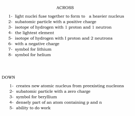 ACROSS
1- light nuclei fuse together to form to a heavier nucleus
2- subatomic particle with a positive charge
3- isotope of hydrogen with 1 proton and 1 neutron
4- the lightest element
5- isotope of hydrogen with I proton and 2 neutrons
6- with a negative charge
7- symbol for lithium
8- symbol for helium
DOWN
1- creates new atomic nucleus from preexisting nucleons
2- subatomic particle with a zero charge
3- symbol for beryllium
4- densely part of an atom containing p and n
5- ability to do work
