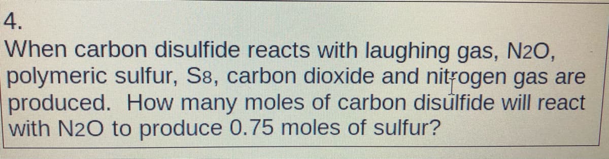 4.
When carbon disulfide reacts with laughing gas, N2O,
polymeric sulfur, S8, carbon dioxide and nitrogen gas are
produced. How many moles of carbon disulfide will react
with N20 to produce 0.75 moles of sulfur?
