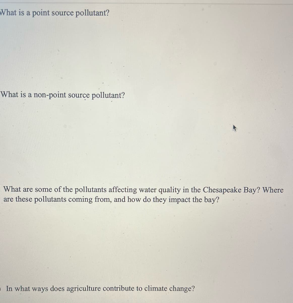 What is a point source pollutant?
What is a non-point source pollutant?
What are some of the pollutants affecting water quality in the Chesapeake Bay? Where
are these pollutants coming from, and how do they impact the bay?
In what ways does agriculture contribute to climate change?