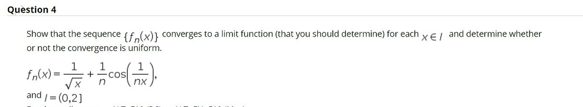 Question 4
Show that the sequence sf.(x)} converges to a limit function (that you should determine) for each
XE I
and determine whether
or not the convergence is uniform.
fn(x) =
1
COS
nx
and /= (0,2]
