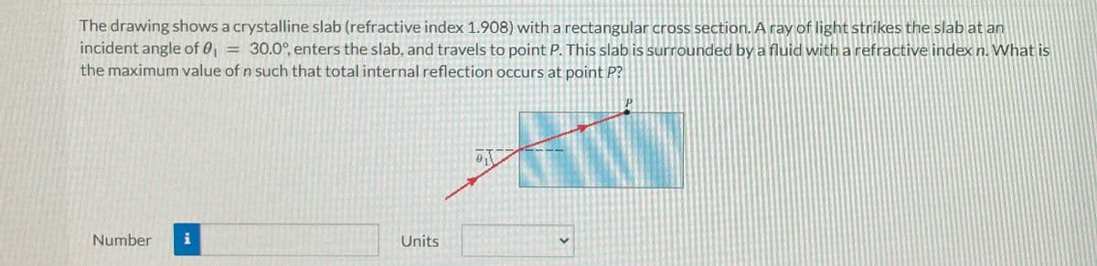 The drawing shows a crystalline slab (refractive index 1.908) with a rectangular cross section. A ray of light strikes the slab at an
incident angle of 0₁ 30.0°, enters the slab, and travels to point P. This slab is surrounded by a fluid with a refractive index n. What is
the maximum value of n such that total internal reflection occurs at point P?
=
Number
Units