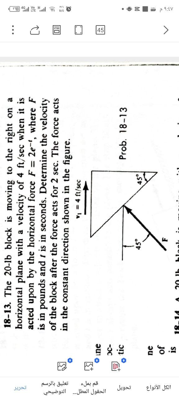 18-13. The 20-lb block is moving to the right on a
horizontal plane with a velocity of 4 ft/sec when it is
acted upon by the horizontal force F = 2e-t, where F
is in pounds and t in seconds. Determine the velocity
of the block after the force acts for 2 sec. The force acts
in the constant direction shown in the figure.
V₁ = 4 ft/sec
ne
OC-
BS
Prob. 18-13
45°
ne
45°
of
is
F
tic
الكل الأنواع
تحويل
تعليق بالرسم
الحقول المطل
.... التوضيحي
قم بملء
تحرير
>
9:EV