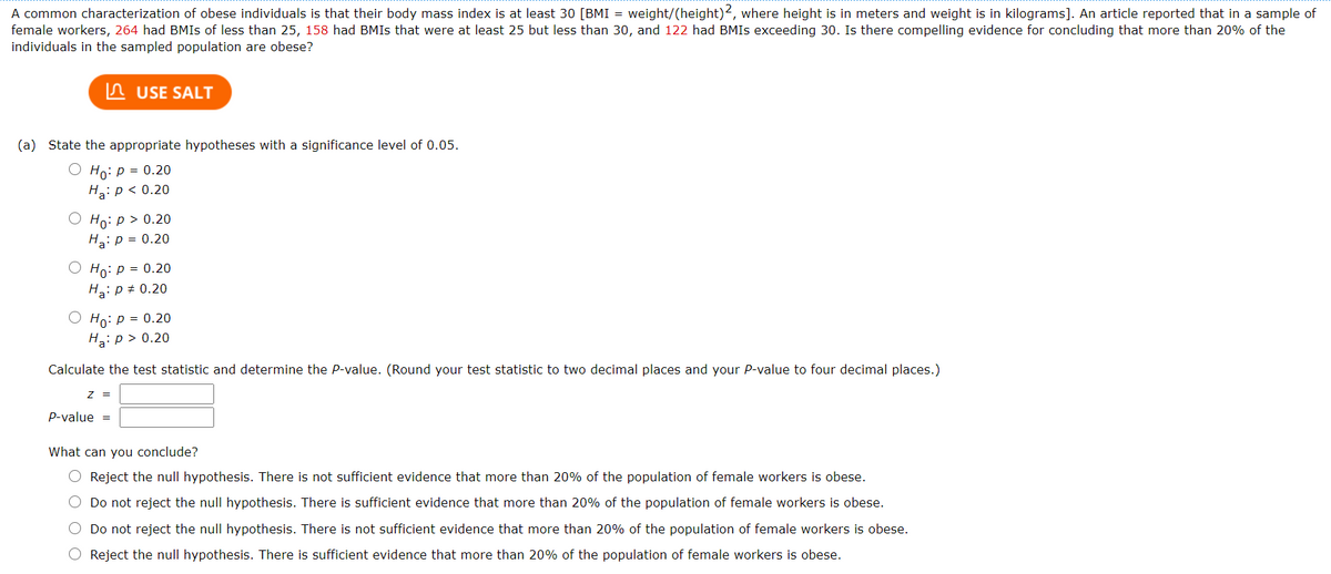 A common characterization of obese individuals is that their body mass index is at least 30 [BMI = weight/(height)2, where height is in meters and weight is in kilograms]. An article reported that in a sample of
female workers, 264 had BMIS of less than 25, 158 had BMIS that were at least 25 but less than 30, and 122 had BMIS exceeding 30. Is there compelling evidence for concluding that more than 20% of the
individuals in the sampled population are obese?
In USE SALT
(a) State the appropriate hypotheses with a significance level of 0.05.
Ho: p = 0.20
Ha: p < 0.20
Но: р> 0.20
H2: p = 0.20
Ho: p = 0.20
Ha: p + 0.20
О Но: р 3D 0.20
H: p > 0.20
Calculate the test statistic and determine the P-value. (Round your test statistic to two decimal places and your P-value to four decimal places.)
z =
P-value =
What can you conclude?
O Reject the null hypothesis. There is not sufficient evidence that more than 20% of the population of female workers is obese.
O Do not reject the null hypothesis. There is sufficient evidence that more than 20% of the population of female workers is obese.
O Do not reject the null hypothesis. There is not sufficient evidence that more than 20% of the population of female workers is obese.
Reject the null hypothesis. There is sufficient evidence that more than 20% of the population of female workers is obese.
