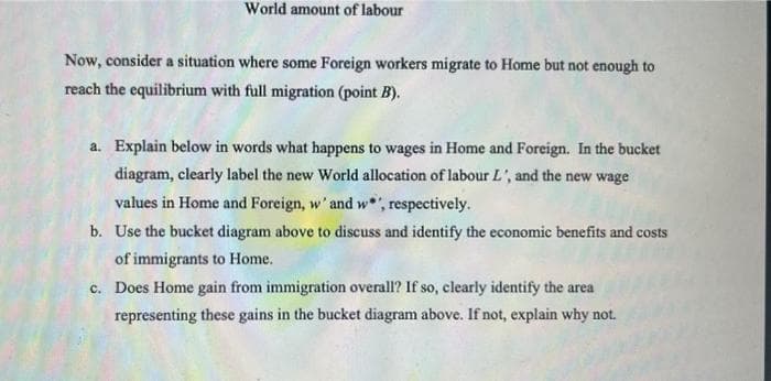 World amount of labour
Now, consider a situation where some Foreign workers migrate to Home but not enough to
reach the equilibrium with full migration (point B).
a. Explain below in words what happens to wages in Home and Foreign. In the bucket
diagram, clearly label the new World allocation of labour L', and the new wage
values in Home and Foreign, w' and w, respectively.
b. Use the bucket diagram above to discuss and identify the economic benefits and costs
of immigrants to Home.
c. Does Home gain from immigration overall? If so, clearly identify the area
representing these gains in the bucket diagram above. If not, explain why not.