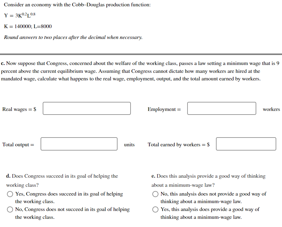 Consider an economy with the Cobb-Douglas production function:
Y = 3K0.2L0.8
K = 140000; L=8000
Round answers to two places after the decimal when necessary.
c. Now suppose that Congress, concerned about the welfare of the working class, passes a law setting a minimum wage that is 9
percent above the current equilibrium wage. Assuming that Congress cannot dictate how many workers are hired at the
mandated wage, calculate what happens to the real wage, employment, output, and the total amount earned by workers.
Real wages = $
Total output =
d. Does Congress succeed in its goal of helping the
working class?
O Yes, Congress does succeed in its goal of helping
the working class.
units
No, Congress does not succeed in its goal of helping
the working class.
Employment =
Total earned by workers = $
workers
e. Does this analysis provide a good way of thinking
about a minimum-wage law?
O No, this analysis does not provide a good way of
thinking about a minimum-wage law.
Yes, this analysis does provide a good way of
thinking about a minimum-wage law.