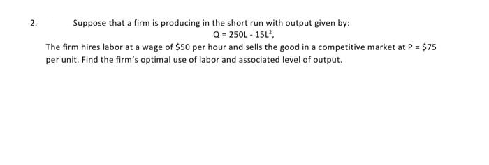 2.
Suppose that a firm is producing in the short run with output given by:
Q = 250L - 15L²,
The firm hires labor at a wage of $50 per hour and sells the good in a competitive market at P = $75
per unit. Find the firm's optimal use of labor and associated level of output.