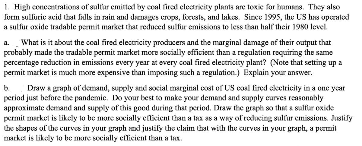 1. High concentrations of sulfur emitted by coal fired electricity plants are toxic for humans. They also
form sulfuric acid that falls in rain and damages crops, forests, and lakes. Since 1995, the US has operated
a sulfur oxide tradable permit market that reduced sulfur emissions to less than half their 1980 level.
a. What is it about the coal fired electricity producers and the marginal damage of their output that
probably made the tradable permit market more socially efficient than a regulation requiring the same
percentage reduction in emissions every year at every coal fired electricity plant? (Note that setting up a
permit market is much more expensive than imposing such a regulation.) Explain your answer.
b. Draw a graph of demand, supply and social marginal cost of US coal fired electricity in a one year
period just before the pandemic. Do your best to make your demand and supply curves reasonably
approximate demand and supply of this good during that period. Draw the graph so that a sulfur oxide
permit market is likely to be more socially efficient than a tax as a way of reducing sulfur emissions. Justify
the shapes of the curves in your graph and justify the claim that with the curves in your graph, a permit
market is likely to be more socially efficient than a tax.