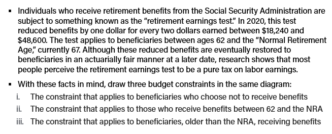 ▪ Individuals who receive retirement benefits from the Social Security Administration are
subject to something known as the "retirement earnings test." In 2020, this test
reduced benefits by one dollar for every two dollars earned between $18,240 and
$48,600. The test applies to beneficiaries between ages 62 and the "Normal Retirement
Age," currently 67. Although these reduced benefits are eventually restored to
beneficiaries in an actuarially fair manner at a later date, research shows that most
people perceive the retirement earnings test to be a pure tax on labor earnings.
▪ With these facts in mind, draw three budget constraints in the same diagram:
i. The constraint that applies to beneficiaries who choose not to receive benefits
ii. The constraint that applies to those who receive benefits between 62 and the NRA
iii. The constraint that applies to beneficiaries, older than the NRA, receiving benefits