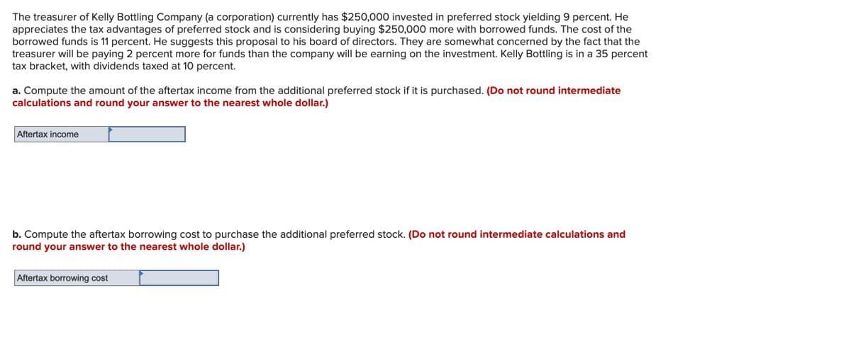 The treasurer of Kelly Bottling Company (a corporation) currently has $250,000 invested in preferred stock yielding 9 percent. He
appreciates the tax advantages of preferred stock and is considering buying $250,000 more with borrowed funds. The cost of the
borrowed funds is 11 percent. He suggests this proposal to his board of directors. They are somewhat concerned by the fact that the
treasurer will be paying 2 percent more for funds than the company will be earning on the investment. Kelly Bottling is in a 35 percent
tax bracket, with dividends taxed at 10 percent.
a. Compute the amount of the aftertax income from the additional preferred stock if it is purchased. (Do not round intermediate
calculations and round your answer to the nearest whole dollar.)
Aftertax income
b. Compute the aftertax borrowing cost to purchase the additional preferred stock. (Do not round intermediate calculations and
round your answer to the nearest whole dollar.)
Aftertax borrowing cost