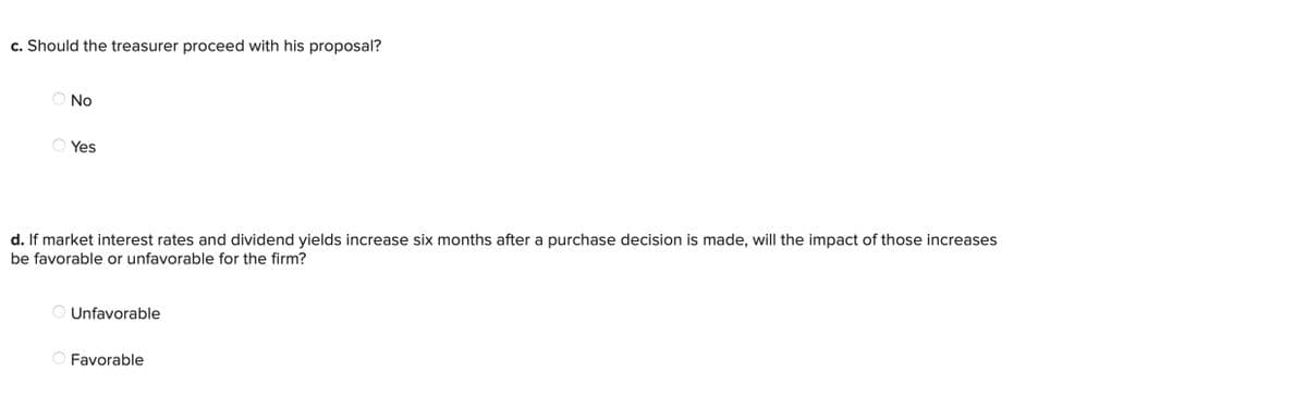 c. Should the treasurer proceed with his proposal?
No
Yes
d. If market interest rates and dividend yields increase six months after a purchase decision is made, will the impact of those increases
be favorable or unfavorable for the firm?
Unfavorable
Favorable