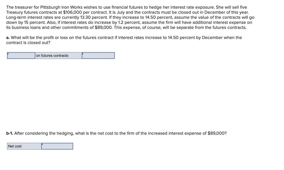 The treasurer for Pittsburgh Iron Works wishes to use financial futures to hedge her interest rate exposure. She will sell five
Treasury futures contracts at $106,000 per contract. It is July and the contracts must be closed out in December of this year.
Long-term interest rates are currently 13.30 percent. If they increase to 14.50 percent, assume the value of the contracts will go
down by 15 percent. Also, if interest rates do increase by 1.2 percent, assume the firm will have additional interest expense on
its business loans and other commitments of $89,000. This expense, of course, will be separate from the futures contracts.
a. What will be the profit or loss on the futures contract if interest rates increase to 14.50 percent by December when the
contract is closed out?
on futures contracts
b-1. After considering the hedging, what is the net cost to the firm of the increased interest expense of $89,000?
Net cost