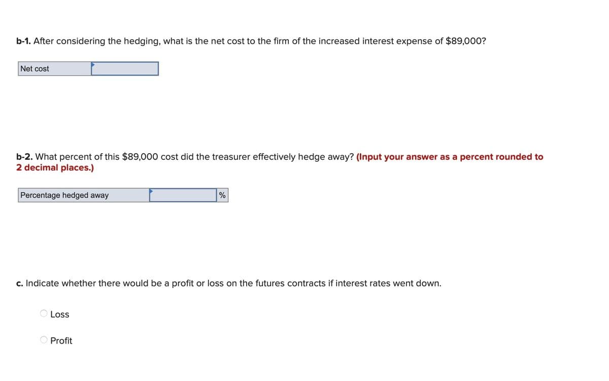 b-1. After considering the hedging, what is the net cost to the firm of the increased interest expense of $89,000?
Net cost
b-2. What percent of this $89,000 cost did the treasurer effectively hedge away? (Input your answer as a percent rounded to
2 decimal places.)
Percentage hedged away
c. Indicate whether there would be a profit or loss on the futures contracts if interest rates went down.
Loss
%
Profit