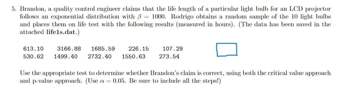 5. Brandon, a quality control engineer claims that the life length of a particular light bulb for an LCD projector
follows an exponential distribution with B = 1000. Rodrigo obtains a random sample of the 10 light bulbs
and places them on life test with the following results (measured in hours). (The data has been saved in the
attached lifels.dat.)
613.10
3166.88
1685.59
226.15
107.29
530.62
1499.40
2732.40
1550.63
273.54
Use the appropriate test to determine whether Brandon's claim is correct, using both the critical value approach
and p-value approach. (Use a = 0.05. Be sure to include all the steps!)
