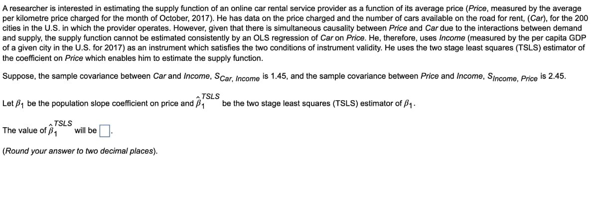 A researcher is interested in estimating the supply function of an online car rental service provider as a function of its average price (Price, measured by the average
per kilometre price charged for the month of October, 2017). He has data on the price charged and the number of cars available on the road for rent, (Car), for the 200
cities in the U.S. in which the provider operates. However, given that there is simultaneous causality between Price and Car due to the interactions between demand
and supply, the supply function cannot be estimated consistently by an OLS regression of Car on Price. He, therefore, uses Income (measured by the per capita GDP
of a given city in the U.S. for 2017) as an instrument which satisfies the two conditions of instrument validity. He uses the two stage least squares (TSLS) estimator of
the coefficient on Price which enables him to estimate the supply function.
Suppose, the sample covariance between Car and Income, SCar, Income is 1.45, and the sample covariance between Price and Income, Sincome, Price is 2.45.
A TSLS
Let B1 be the population slope coefficient on price and Bi
be the two stage least squares (TSLS) estimator of B1.
TSLS
The value of ß,
will be
(Round your answer to two decimal places).
