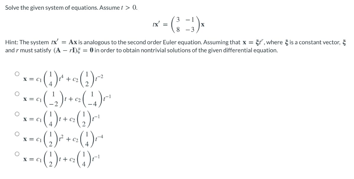 Solve the given system of equations. Assume t > 0.
-1
tx' =
8 -3
Hint: The system tx'
and r must satisfy (A – rI)§ = 0 in order to obtain nontrivial solutions of the given differential equation.
= Ax is analogous to the second order Euler equation. Assuming that x = &t, where g is a constant vector, &
X = c1
+ c2
2.
1
|t + c2
X = c|
()
(:)-
(:)
1
t + c2
4
-1
X = c1
2 + C2
2.
X = c1
X = c1
t + c2
-1
