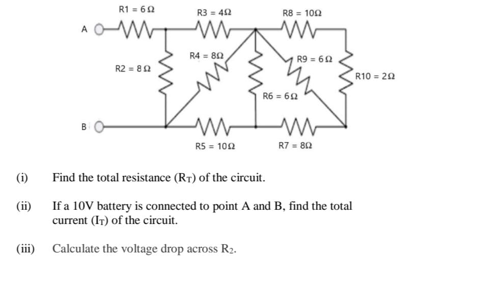 R1 = 62
R3 = 42
R8 = 102
A
R4 = 82
R9 = 62
R2 = 82
R10 = 20
R6 = 62
B
R5 = 102
R7 = 82
(i)
Find the total resistance (RT) of the circuit.
(ii)
If a 10V battery is connected to point A and B, find the total
current (IT) of the circuit.
(iii)
Calculate the voltage drop across R2.
