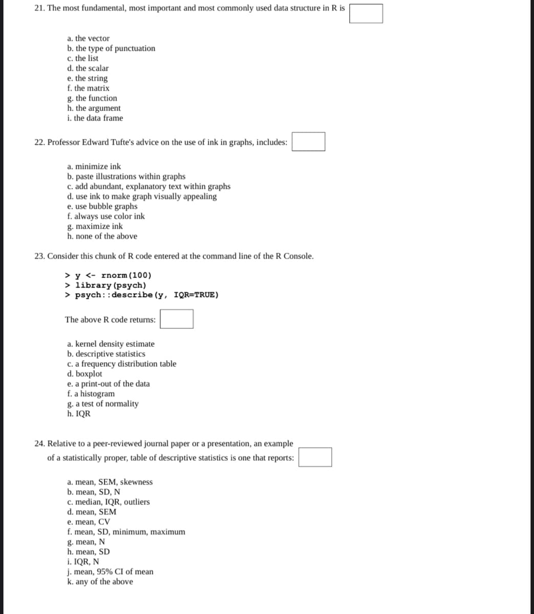 21. The most fundamental, most important and most commonly used data structure in R is
a. the vector
b. the type of punctuation
c. the list
d. the scalar
e. the string
f. the matrix
g. the function
h. the argument
i. the data frame
22. Professor Edward Tufte's advice on the use of ink in graphs, includes:
a. minimize ink
b. paste illustrations within graphs
c. add abundant, explanatory text within graphs
d. use ink to make graph visually appealing
e. use bubble graphs
f. always use color ink
g. maximize ink
h. none of the above
23. Consider this chunk of R code entered at the command line of the R Console.
> y <- rnorm(100)
> library (psych)
> psych::describe (y, IQR=TRUE)
The above R code returns:
a. kernel density estimate
b. descriptive statistics
C. a frequency distribution table
d. boxplot
e. a print-out of the data
f. a histogram
g. a test of normality
h. IQR
24. Relative to a peer-reviewed journal paper or a presentation, an example
of a statistically proper, table of descriptive statistics is one that reports:
a. mean, SEM, skewness
b. mean, SD, N
c. median, IQR, outliers
d. mean, SEM
e. mean, CV
f. mean, SD, minimum, maximum
g. mean, N
h. mean, SD
i. IQR, N
j. mean, 95% CI of mean
k. any of the above
