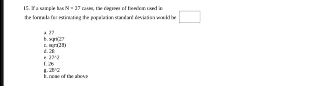 15. If a sample has N = 27 cases, the degrees of freedom used in
the formula for estimating the population standard deviation would be
a. 27
b. sqrt(27
C. sqrt(28)
d. 28
e. 27^2
f. 26
g. 28^2
h. none of the above
