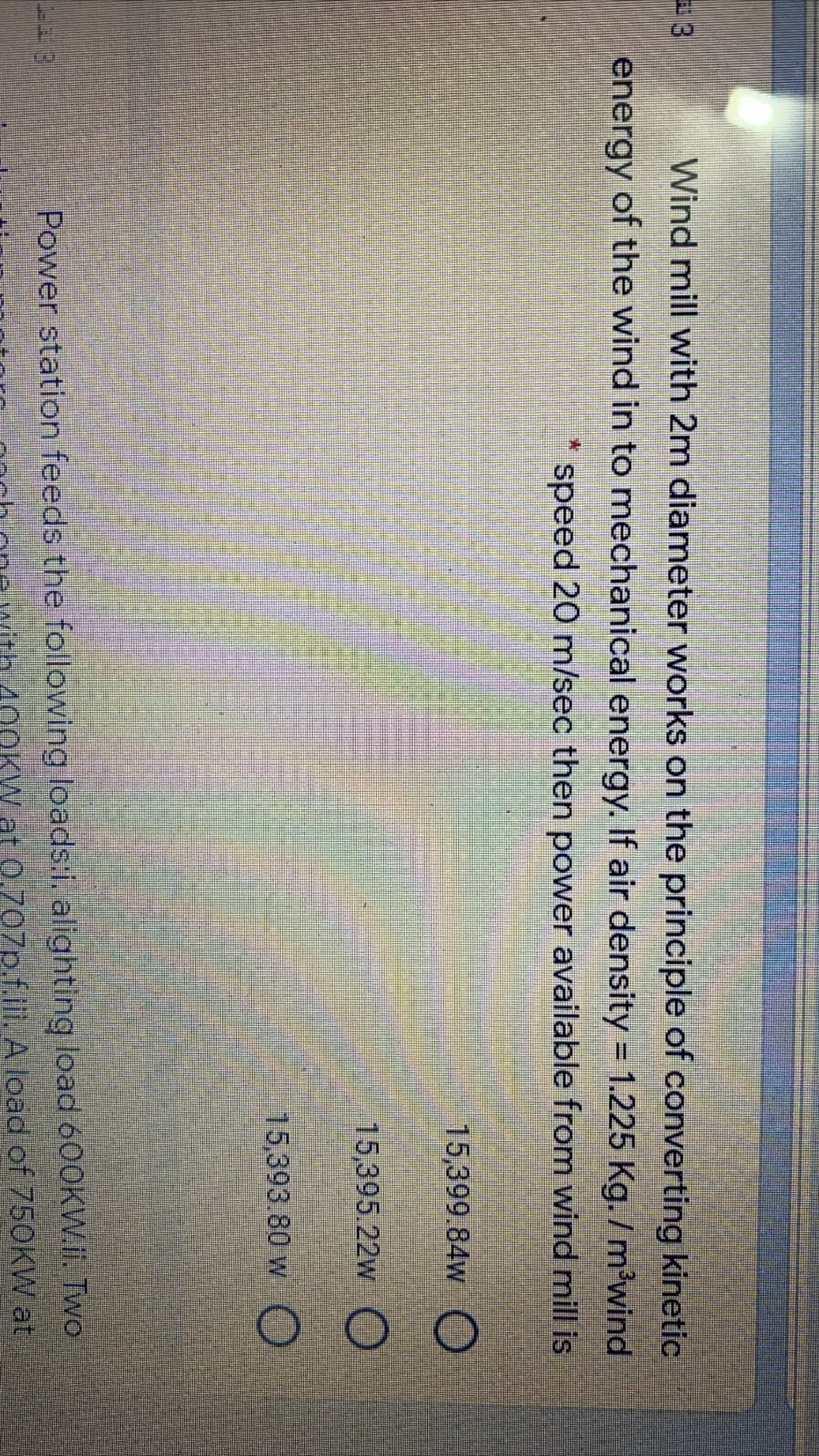 3.
Wind mill with 2m diameter works on the principle of converting kinetic
energy of the wind in to mechanical energy. If air density = 1.225 Kg. /m'wind
%3D
speed 20 m/sec then power available from wind mill is
15,399.84w
15,395.22w O
15,393.80 w O

