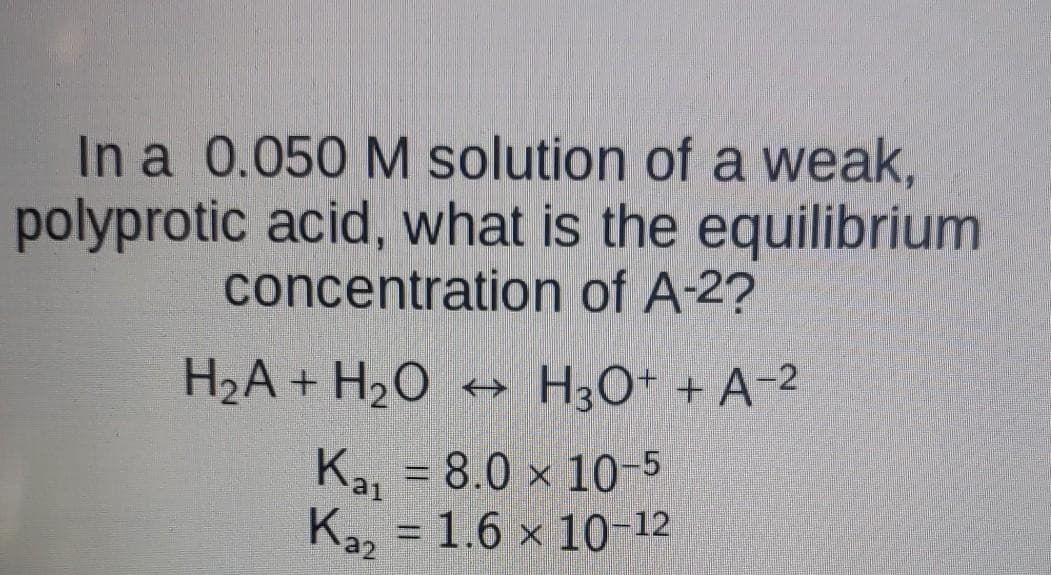 In a 0.050 M solution of a weak,
polyprotic acid, what is the equilibrium
concentration of A-2?
H2A + H2O → H3O+ + A-2
Ka, = 8.0 × 10-5
Ka, = 1,6 × 1o 12
%D
