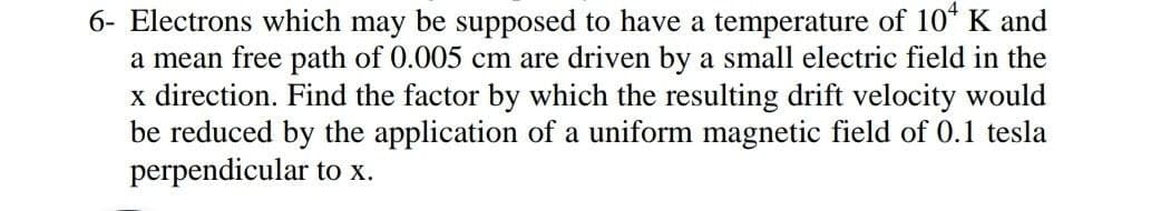 6- Electrons which may be supposed to have a temperature of 10* K and
a mean free path of 0.005 cm are driven by a small electric field in the
x direction. Find the factor by which the resulting drift velocity would
be reduced by the application of a uniform magnetic field of 0.1 tesla
perpendicular to x.
