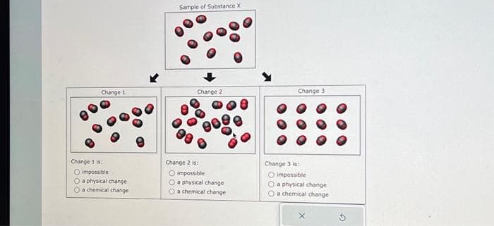 Change 1
Change 1 is:
O impossible
O a physical change
a chemical change
Sample of Substance X
Change 2
Change 2
impossible
a physical change:
O a chemical change
Change 31
Change 3 is:
O impossible
O a physical change
O a chemical change