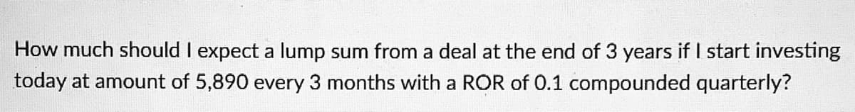 How much should I expect a lump sum from a deal at the end of 3 years if I start investing
today at amount of 5,890 every 3 months with a ROR of 0.1 compounded quarterly?
