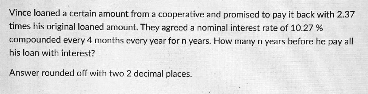 Vince loaned a certain amount from a cooperative and promised to pay it back with 2.37
times his original loaned amount. They agreed a nominal interest rate of 10.27 %
compounded every 4 months every year for n years. How many n years before he pay all
his loan with interest?
Answer rounded off with two 2 decimal places.
