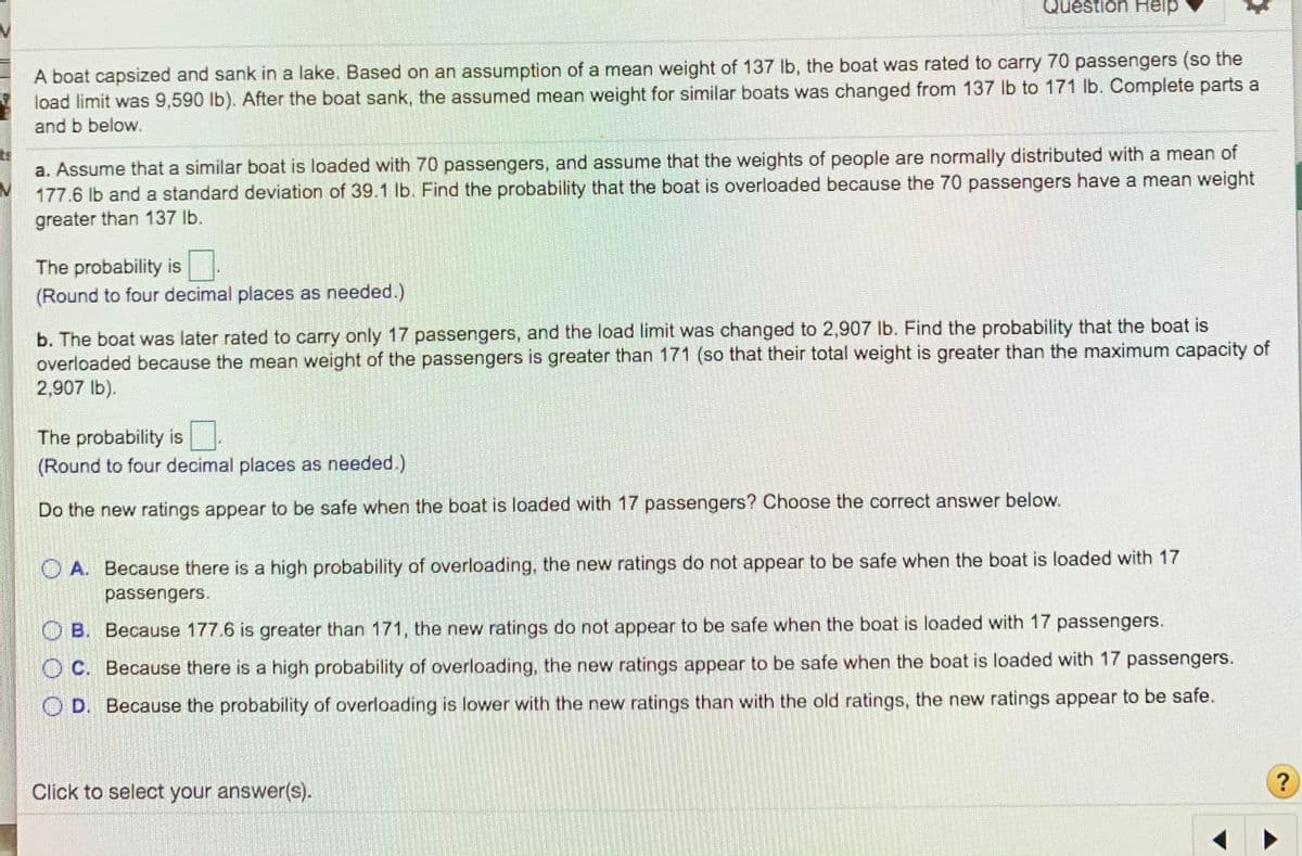 Question Help
A boat capsized and sank in a lake. Based on an assumption of a mean weight of 137 lb, the boat was rated to carry 70 passengers (so the
load limit was 9,590 lb). After the boat sank, the assumed mean weight for similar boats was changed from 137 lb to 171 lb. Complete parts a
and b below.
ts
a. Assume that a similar boat is loaded with 70 passengers, and assume that the weights of people are normally distributed with a mean of
177.6 lb and a standard deviation of 39.1 lb. Find the probability that the boat is overloaded because the 70 passengers have a mean weight
greater than 137 lb.
The probability is
(Round to four decimal places as needed.)
b. The boat was later rated to carry only 17 passengers, and the load limit was changed to 2,907 Ib. Find the probability that the boat is
overloaded because the mean weight of the passengers is greater than 171 (so that their total weight is greater than the maximum capacity of
2,907 lb).
The probability is
(Round to four decimal places as needed.)
Do the new ratings appear to be safe when the boat is loaded with 17 passengers? Choose the correct answer below.
A. Because there is a high probability of overloading, the new ratings do not appear to be safe when the boat is loaded with 17
passengers.
B. Because 177.6 is greater than 171, the new ratings do not appear to be safe when the boat is loaded with 17 passengers.
O C. Because there is a high probability of overloading, the new ratings appear to be safe when the boat is loaded with 17 passengers.
OD. Because the probability of overloading is lower with the new ratings than with the old ratings, the new ratings appear to be safe.
Click to select your answer(s).
