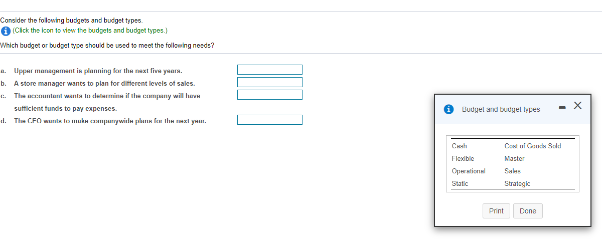Consider the following budgets and budget types.
A (Click the icon to view the budgets and budget types.)
Which budget or budget type should be used to meet the following needs?
a. Upper management is planning for the next five years.
b.
A store manager wants to plan for different levels of sales.
с.
The accountant wants to determine if the company will have
sufficient funds to pay expenses.
Budget and budget types
- X
d.
The CEO wants to make companywide plans for the next year.
Cash
Cost of Goods Sold
Flexible
Master
Operational
Sales
Static
Strategic
Print
Done
