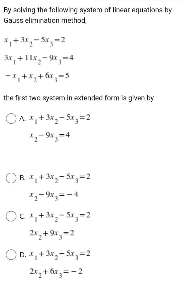 By solving the following system of linear equations by
Gauss elimination method,
*,+3x,– 5x,=2
1
3x , + 11x,- 9x,=4
-x,+x,+6x,=
2
the first two system in extended form is given by
O A. x,+3x
1
- 5x,=2
*2– 9x ;=4
O B. X,+ 3x, – 5x,=2
X2- 9x,= -4
OC. x, + 3x, - 5x,=2
2x, +9x,=2
O D. X,+3x,– Sx, =2
2x,+ 6x,= - 2
