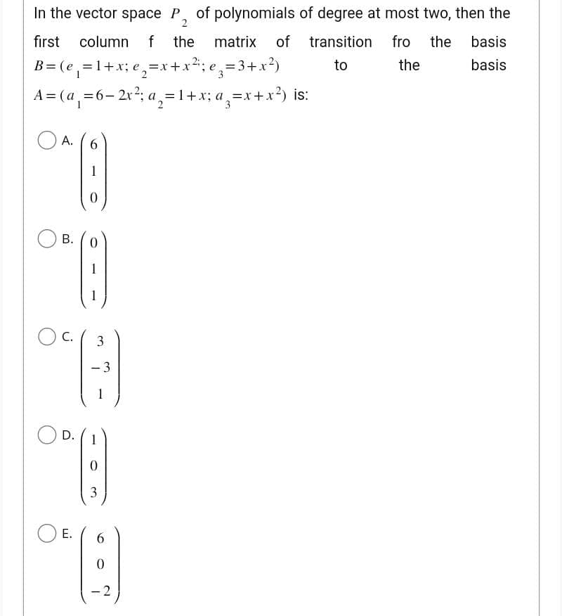 2
first column f the matrix of
B= (e₁=1+x; e₁₂=x+x²₁; e ₂ = 3
e₂ = 3+x²)
In the vector space P of polynomials of degree at most two, then the
transition fro the basis
the
to
basis
A= (a₁ = 6 - 2x²; a = 1+x; a₂=x+x²) is:
OA.
6
1
0
8
(8
1
1
C.
3
-3
°)
A
D. 1
0
3
E. 6
*9
0
- 2
B. 0