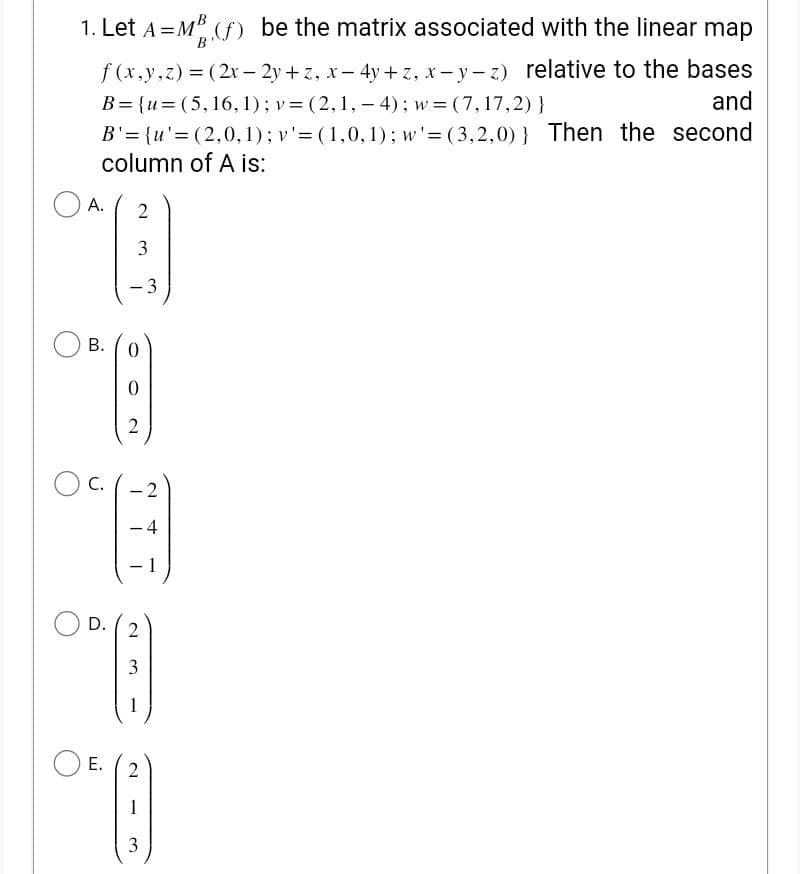 1. Let A=MB (f) be the matrix associated with the linear map
f(x,y,z) = (2x-2y+z, x-4y+z, x-y-z) relative to the bases
B={u=(5, 16, 1); v = (2,1,-4); w=(7,17,2) }
and
B'= {u'=(2,0,1); v' = (1,0,1); w'=(3,2,0)) Then the second
column of A is:
A. 2
"B
3
3
B.
C.
2
@
-4
1
0
0
2
°
1
D. 2
3
1
E. 2
1
3