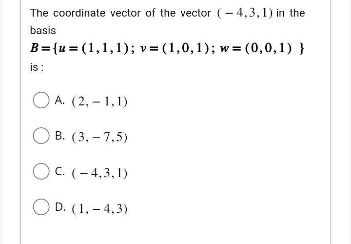 The coordinate vector of the vector (-4,3,1) in the
basis
B={u= (1,1,1); v = (1,0,1); w= (0,0,1) }
is :
A. (2,-1,1)
B. (3,- 7,5)
OC. (-4,3,1)
OD. (1, -4,3)