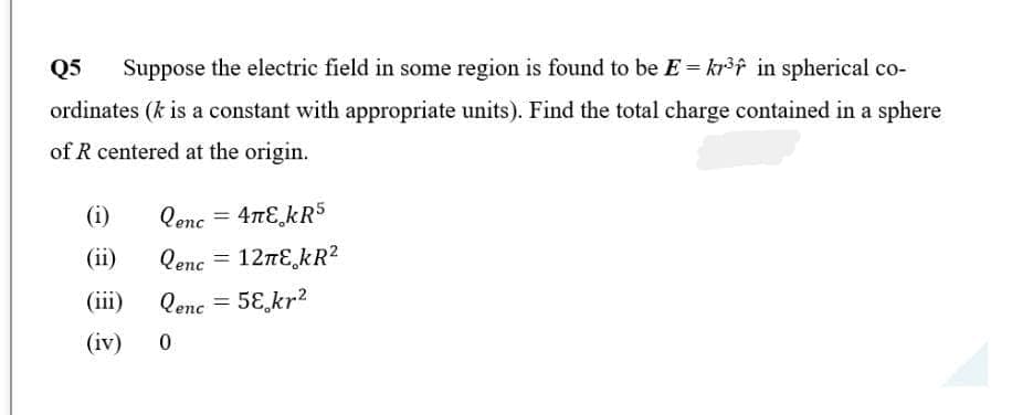 Q5 Suppose the electric field in some region is found to be E = kr³ in spherical co-
ordinates (k is a constant with appropriate units). Find the total charge contained in a sphere
of R centered at the origin.
(i)
(ii)
(iii)
(iv)
Qenc = 4πE KR5
Qenc
Qenc = 58 kr²
0
=
12лE¸kR²