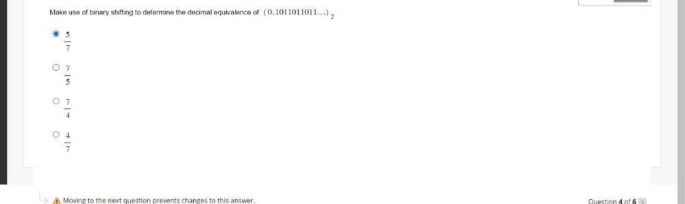 Make use of binary shifting to determine the decimal equivalence of (0.1011011011...),
5
07
07
04
Moving to the next question prevents changes to this answer.
Question 4 of 6 >