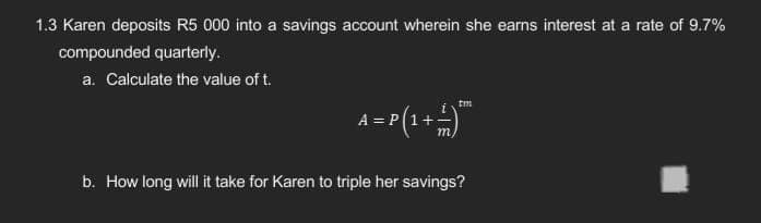 1.3 Karen deposits R5 000 into a savings account wherein she earns interest at a rate of 9.7%
compounded quarterly.
a. Calculate the value of t.
A=P(1+4)*
b. How long will it take for Karen to triple her savings?