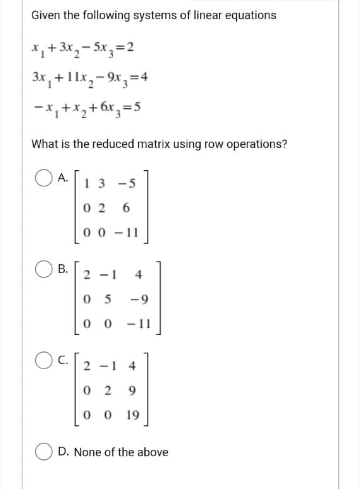 Given the following systems of linear equations
*,+ 3x,- 5x, =2
3x , + 1 1x,- 9x,=4
-x,+x,
+ 6x,=5
What is the reduced matrix using row operations?
A.
1 3
-5
0 2
6.
0 0 - 11
2 -1
4
0 5
-9
-11
O c.
2 -1 4
0 2
9.
00
19
D. None of the above
B.
