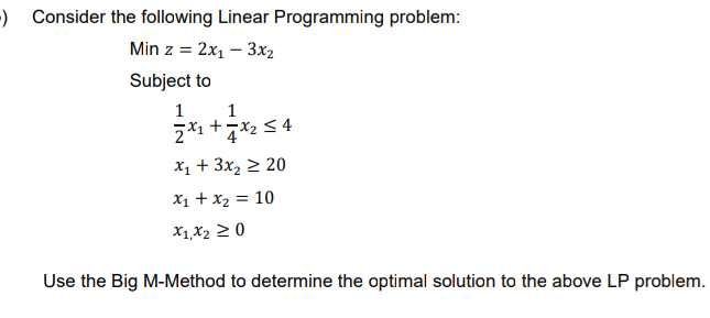 ) Consider the following Linear Programming problem:
Min z = 2x1 – 3x2
Subject to
1
1
x1 + 3x2 2 20
X1 + x2 = 10
X1,X2 2 0
Use the Big M-Method to determine the optimal solution to the above LP problem.
