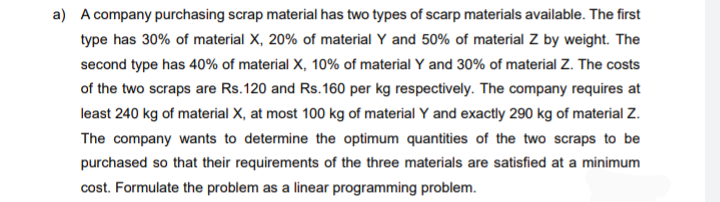 a) A company purchasing scrap material has two types of scarp materials available. The first
type has 30% of material X, 20% of material Y and 50% of material Z by weight. The
second type has 40% of material X, 10% of material Y and 30% of material Z. The costs
of the two scraps are Rs.120 and Rs.160 per kg respectively. The company requires at
least 240 kg of material X, at most 100 kg of material Y and exactly 290 kg of material Z.
The company wants to determine the optimum quantities of the two scraps to be
purchased so that their requirements of the three materials are satisfied at a minimum
cost. Formulate the problem as a linear programming problem.
