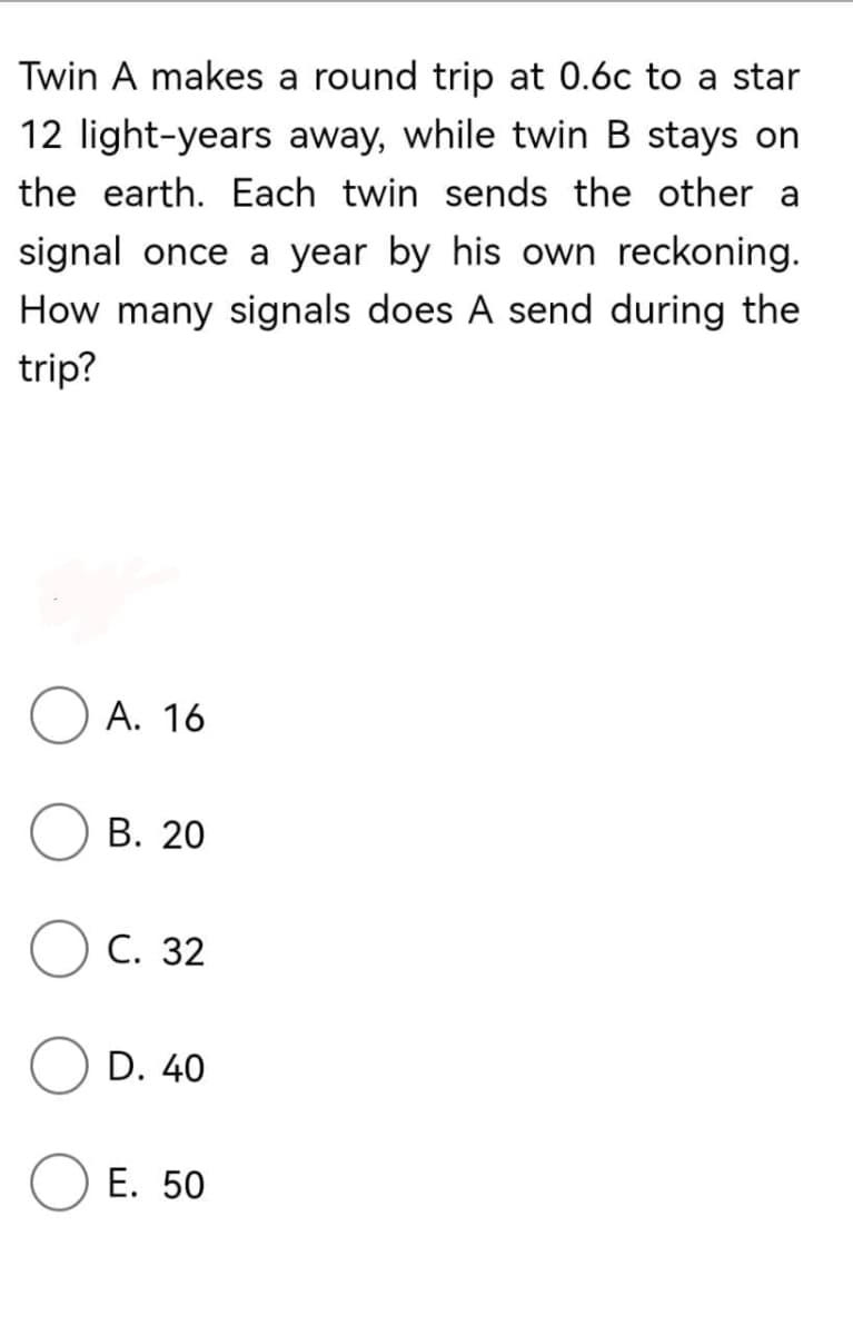 Twin A makes a round trip at 0.6c to a star
12 light-years away, while twin B stays on
the earth. Each twin sends the other a
signal once a year by his own reckoning.
How many signals does A send during the
trip?
А. 16
В. 20
С. 32
D. 40
O E. 50
