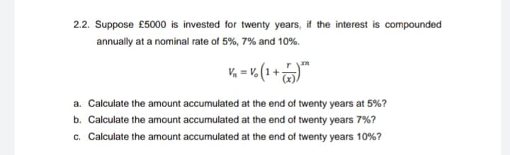 2.2. Suppose £5000 is invested for twenty years, if the interest is compounded
annually at a nominal rate of 5%, 7% and 10%.
V₁ = Vo (1 + 75) ³
a. Calculate the amount accumulated at the end of twenty years at 5%?
b. Calculate the amount accumulated at the end of twenty years 7%?
c. Calculate the amount accumulated at the end of twenty years 10%?