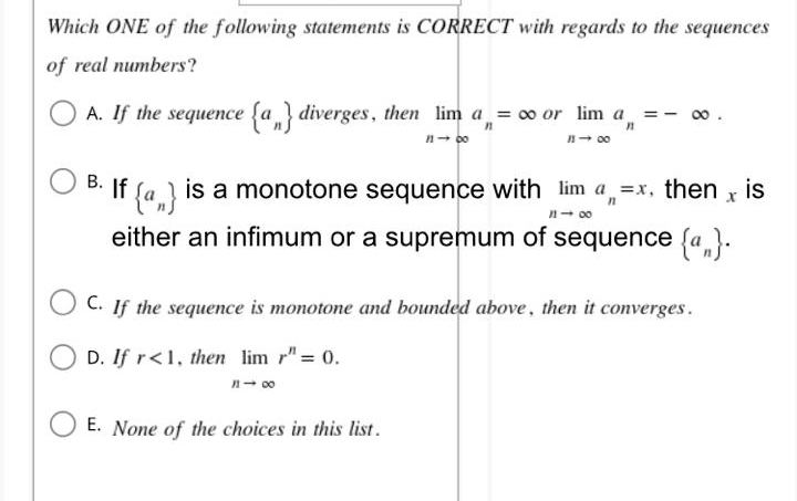 Which ONE of the following statements is CORRECT with regards to the sequences
of real numbers?
∞0.
A. If the sequence {a} diverges, then lim a = ∞ or lim a₁ = -
n
11-00
1148
B. If {a}
is a monotone sequence with lim a=x, then x is
either an infimum or a supremum of sequence {a}.
1118
C. If the sequence is monotone and bounded above, then it converges.
D. If r<1, then lim r"= 0.
n-∞
E. None of the choices in this list.