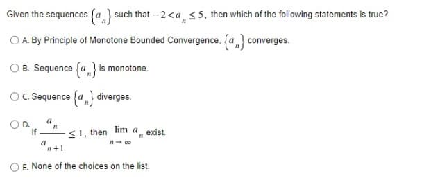 Given the sequences fa } such that – 2<a <5, then which of the following statements is true?
O A. By Principle of Monotone Bounded Convergence, fa} converges.
B. Sequence fa} is monotone.
O. Sequence {a} diverges.
a
If
<1, then lim a exist.
a
n+1
E. None of the choices on the list.
