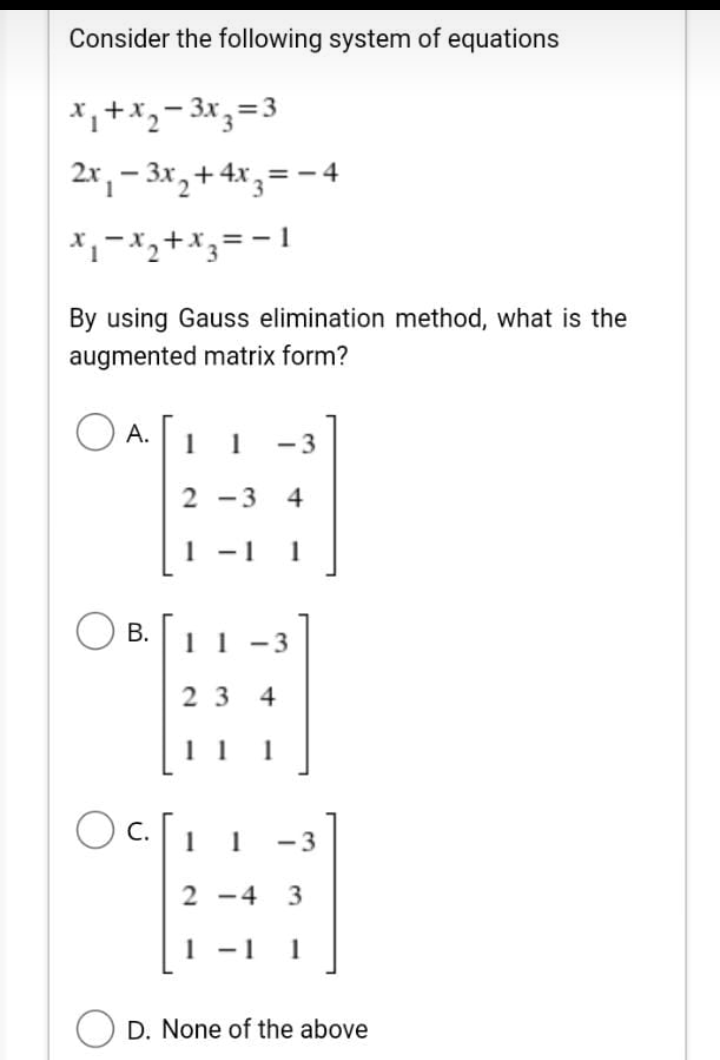 Consider the following system of equations
*,+x,- 3x,=3
2x, – 3x,+ 4x,= - 4
By using Gauss elimination method, what is the
augmented matrix form?
O A.
А.
1
1
-3
2 -3
4
- 1
1
1 1
- 3
2 3
4
1 1
1
Oc.
1
1
-3
2 -4
- 1
D. None of the above
B.
