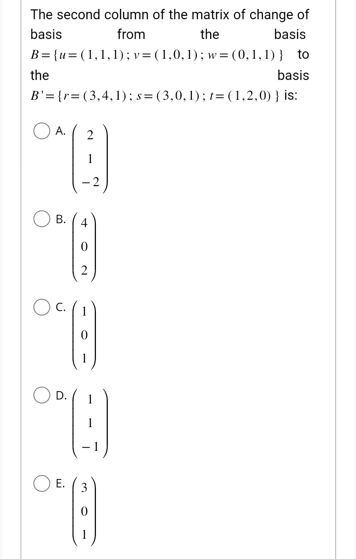 The second column of the matrix of change of
basis
from
the
basis
B = {u= (1,1,1); v = (1,0,1); w= (0,1,1)} to
the
basis
B'= {r=(3,4,1); s=(3,0,1); t= (1,2,0) } is:
A. 2
1
B. 4
(4)
OF (:)
0 (9)
D. 1
⁹9
1
E.
8)