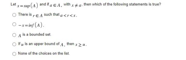 Let
x = sup(A) and if a E A, with x # a. then which of the following statements is true?
There is rE A Such that a <r<x.
O -x= inf (A).
O A is a bounded set.
O If u is an upper bound of A, then x 2 u.
O None of the choices on the list.
