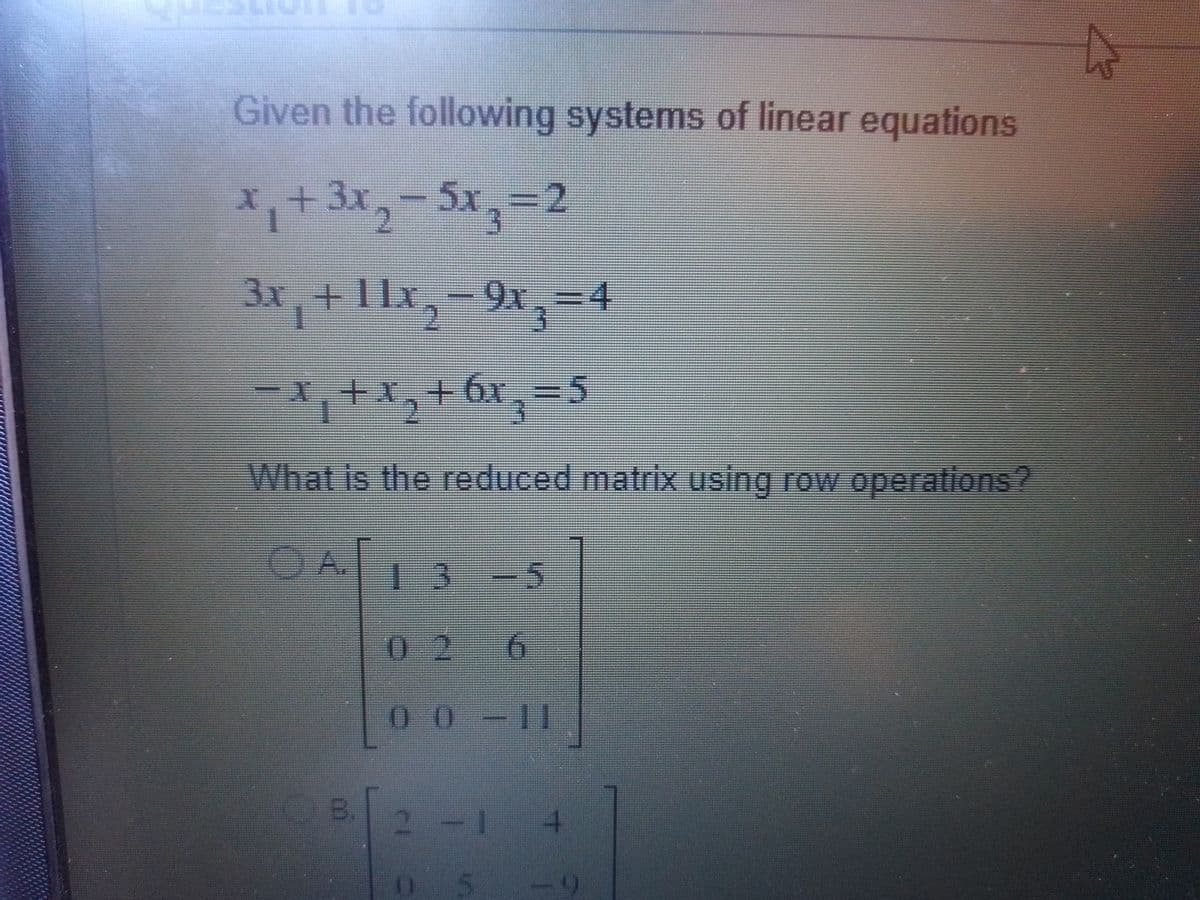 Given the following systems of linear equations
X.+
1
+3x,-5x,%3D2
3x,+11x,-9x,=4
91.-4
主
1,+x,+6x
What is the reduced matrix using row operations?
OA
-5
.
02 6
00-11
B.
2 -
4.
